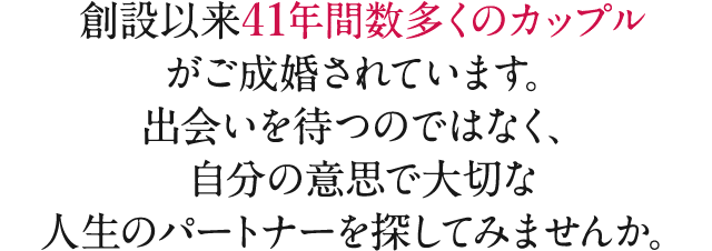 創設以来39年間数多くのカップルがご成婚されています。出会いを待つのではなく、自分の意思で大切な人生のパートナーを探してみませんか。