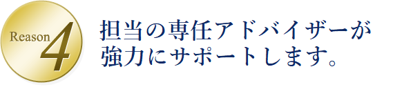 Reason4 担当の専任アドバイザーがいつでもご相談に応じます。だから不安や悩みはすぐに解消。